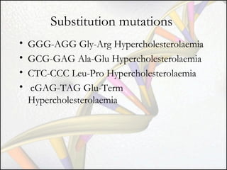 Substitution mutations
•
•
•
•

GGG-AGG Gly-Arg Hypercholesterolaemia
GCG-GAG Ala-Glu Hypercholesterolaemia
CTC-CCC Leu-Pro Hypercholesterolaemia
cGAG-TAG Glu-Term
Hypercholesterolaemia

 