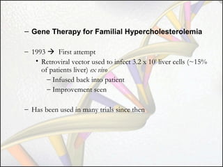 – Gene Therapy for Familial Hypercholesterolemia
– 1993  First attempt
• Retroviral vector used to infect 3.2 x 109 liver cells (~15%
of patients liver) ex vivo
– Infused back into patient
– Improvement seen
– Has been used in many trials since then

 
