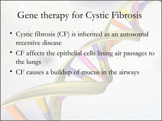 Gene therapy for Cystic Fibrosis
• Cystic fibrosis (CF) is inherited as an autosomal
recessive disease
• CF affects the epithelial cells lining air passages to
the lungs
• CF causes a buildup of mucus in the airways

 
