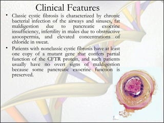 Clinical Features

• Classic cystic fibrosis is characterized by chronic
bacterial infection of the airways and sinuses, fat
maldigestion due to pancreatic exocrine
insufficiency, infertility in males due to obstructive
azoospermia, and elevated concentrations of
chloride in sweat.
• Patients with nonclassic cystic fibrosis have at least
one copy of a mutant gene that confers partial
function of the CFTR protein, and such patients
usually have no overt signs of maldigestion
because some pancreatic exocrine function is
preserved.

 