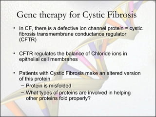 Gene therapy for Cystic Fibrosis
• In CF, there is a defective ion channel protein = cystic
fibrosis transmembrane conductance regulator
(CFTR)
• CFTR regulates the balance of Chloride ions in
epithelial cell membranes
• Patients with Cystic Fibrosis make an altered version
of this protein
– Protein is misfolded
– What types of proteins are involved in helping
other proteins fold properly?

 