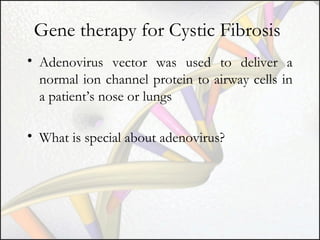 Gene therapy for Cystic Fibrosis
• Adenovirus vector was used to deliver a
normal ion channel protein to airway cells in
a patient’s nose or lungs
• What is special about adenovirus?

 