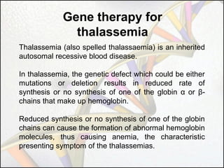 Gene therapy for
thalassemia
Thalassemia (also spelled thalassaemia) is an inherited
autosomal recessive blood disease.
In thalassemia, the genetic defect which could be either
mutations or deletion results in reduced rate of
synthesis or no synthesis of one of the globin α or βchains that make up hemoglobin.
Reduced synthesis or no synthesis of one of the globin
chains can cause the formation of abnormal hemoglobin
molecules, thus causing anemia, the characteristic
presenting symptom of the thalassemias.

 