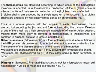 The thalassemias are classified according to which chain of the hemoglobin
molecule is affected. In α thalassemias, production of the α globin chain is
affected, while in β thalassemia production of the β globin chain is affected.
β globin chains are encoded by a single gene on chromosome 11; α globin
chains are encoded by two closely linked genes on chromosome 16.
Thus in a normal person with two copies of each chromosome, there
are two loci encoding the β chain, and four loci encoding the α chain. Deletion
of one of the α loci has a high prevalence in people of African or Asian descent,
making them more likely to develop α thalassemias. β thalassemias are
common in Africans, but also in Greeks and Italians.
Beta-thalassemia (β-thalassemia) is a form of thalassemia due to mutations in
the HBB gene on chromosome 11, inherited in an autosomal recessive fashion.
The severity of the disease depends on the nature of the mutation.
•Mutations are characterized as (βo) if they prevent any formation of β chains.
•Mutations are characterized as (β+) if they allow some β chain formation to
occur.
Diagnosis: Screening, Pre-natal diagnostics, check for microcytosis (mean cell
haemoglobin < 27 pg or mean red cell volume < 80 fl).

 
