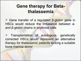Gene therapy for Betathalassemia
 Gene transfer of a regulated β-globin gene in
HSCs would reduce the imbalance between aand β-globin chains in erythroid cells
 Transplantation of autologous, genetically
corrected HSCs would represent an alternative
therapy for thalassemic patients lacking a suitable
bone marrow donor

 
