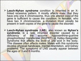  Lesch-Nyhan syndrome condition is inherited in an Xlinked recessive pattern. It mostly affects male, that they
have only one X chromosome, thus one altered copy of the
gene is sufficient to cause the condition. In females, who
have two X chromosomes, a mutation must usually be
present in both copies of the gene to cause the disorder.
 Lesch-Nyhan syndrome (LNS), also known as Nyhan’s
syndrome, is a rare, inherited disorder caused by a
deficiency
of
the
enzyme
hypoxanthine-guanine
phosphoribosyl transferase (HGPRT) or Kelley-Seegmiller
Syndrome that affects the level of uric acid in the body.
This disease often affects males. Males with this syndrome
develop physical handicaps, mental retardation, and kidney
problems. The symptoms of LNS usually appear between
the ages of 3 and 6 months.

 