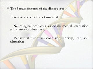  The 3 main features of the disease are:
Excessive production of uric acid
Neurological problems, especially mental retardation
and spastic cerebral palsy
Behavioral disorders- confusion, anxiety, fear, and
obsession

 