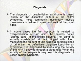 Diagnosis
 The diagnosis of Lesch-Nyhan syndrome is based
initially on the distinctive pattern of the child's
symptoms, most commonly involuntary muscle
movements or failure to crawl and walk at the usual
ages.
 In some cases the first symptom is related to
overproduction of uric acid; the parents notice
"orange sand" in the child's diapers. The "sand" is
actually crystals of uric acid tinged with blood.
Measuring the amount of uric acid in a person's blood
or urine can not definitively diagnose Lesch-Nyhan
syndrome. It is diagnosed by measuring the activity
of the HPRT enzyme through a blood test. When the
activity of the enzyme is very low it is diagnostic of
Lesch-Nyhan syndrome.

 