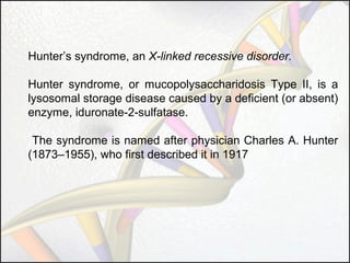 Hunter’s syndrome, an X-linked recessive disorder.
Hunter syndrome, or mucopolysaccharidosis Type II, is a
lysosomal storage disease caused by a deficient (or absent)
enzyme, iduronate-2-sulfatase.
The syndrome is named after physician Charles A. Hunter
(1873–1955), who first described it in 1917

 