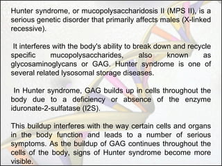 Hunter syndrome, or mucopolysaccharidosis II (MPS II), is a
serious genetic disorder that primarily affects males (X-linked
recessive).
It interferes with the body's ability to break down and recycle
specific
mucopolysaccharides,
also
known
as
glycosaminoglycans or GAG. Hunter syndrome is one of
several related lysosomal storage diseases.
In Hunter syndrome, GAG builds up in cells throughout the
body due to a deficiency or absence of the enzyme
iduronate-2-sulfatase (I2S).
This buildup interferes with the way certain cells and organs
in the body function and leads to a number of serious
symptoms. As the buildup of GAG continues throughout the
cells of the body, signs of Hunter syndrome become more
visible.

 