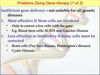 Problems Doing Gene therapy (1 of 2)
Inefficient gene delivery—not suitable for all genetic
diseases
1. Most effective if Stem cells are involved
•
•

Only to correct a few cells with the gene
E.g. Blood stem cells: SCIDS and Gaucher Disease

1. Less effective or Ineffective if many cells must be
corrected
•
•

Brain cells (Tay-Sacs disease, Huntington’s disease)
Cystic Fibrosis

 
