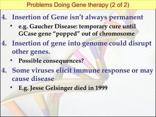 Problems Doing Gene therapy (2 of 2)

4. Insertion of Gene isn’t always permanent
• e.g. Gaucher Disease: temporary cure until
GCase gene “popped” out of chromosome

4. Insertion of gene into genome could disrupt
other genes.
• Possible consequences?

4. Some viruses elicit immune response or may
cause disease
• E.g. Jesse Gelsinger died in 1999

 