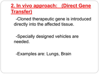 2. In vivo approach: (Direct Gene 
Transfer) 
-Cloned therapeutic gene is introduced 
directly into the affected tissue. 
-Specially designed vehicles are 
needed. 
-Examples are: Lungs, Brain 
 