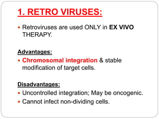 1. RETRO VIRUSES: 
 Retroviruses are used ONLY in EX VIVO 
THERAPY. 
Advantages: 
 Chromosomal integration & stable 
modification of target cells. 
Disadvantages: 
 Uncontrolled integration; May be oncogenic. 
 Cannot infect non-dividing cells. 
 