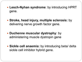  Lesch-Nyhan syndrome: by introducing HPRT 
gene. 
 Stroke, head injury, multiple sclerosis: by 
delivering nerve growth factor gene. 
 Duchenne muscular dystrophy: by 
administering muscle dystropin gene 
 Sickle cell anaemia: by introducing beta/ delta 
sickle cell inhibitor hybrid gene. 
 