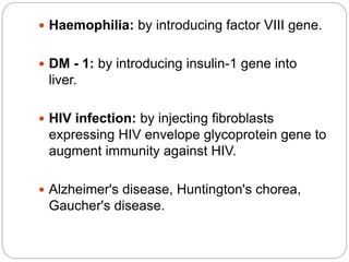  Haemophilia: by introducing factor VIII gene. 
 DM - 1: by introducing insulin-1 gene into 
liver. 
 HIV infection: by injecting fibroblasts 
expressing HIV envelope glycoprotein gene to 
augment immunity against HIV. 
 Alzheimer's disease, Huntington's chorea, 
Gaucher's disease. 
 
