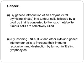 Cancer: 
(i) By genetic introduction of an enzyme (viral 
thymidine kinase) into tumour cells followed by a 
prodrug that is converted to the toxic metabolite, 
tumour cells are selectively killed. 
(ii) By inserting TNFa, IL-2 and other cytokine genes 
into tumour cells to increase their immune 
recognition and destruction by tumour infiltrating 
lymphocytes. 
 