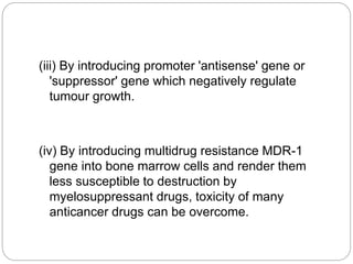 (iii) By introducing promoter 'antisense' gene or 
'suppressor' gene which negatively regulate 
tumour growth. 
(iv) By introducing multidrug resistance MDR-1 
gene into bone marrow cells and render them 
less susceptible to destruction by 
myelosuppressant drugs, toxicity of many 
anticancer drugs can be overcome. 
 