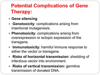 Potential Complications of Gene 
Therapy: 
 Gene silencing 
 Genotoxicity: complications arising from 
insertional mutagenesis. 
 Phenotoxicity: complications arising from 
overexpression or ectopic expression of the 
transgene. 
 Immunotoxicity: harmful immune response to 
either the vector or transgene. 
 Risks of horizontal transmission: shedding of 
infectious vector into environment. 
 Risks of vertical transmission: germline 
transmission of donated DNA. 
 