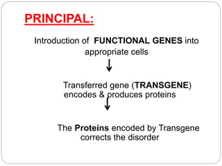 PRINCIPAL: 
Introduction of FUNCTIONAL GENES into 
appropriate cells 
Transferred gene (TRANSGENE) 
encodes & produces proteins 
The Proteins encoded by Transgene 
corrects the disorder 
 