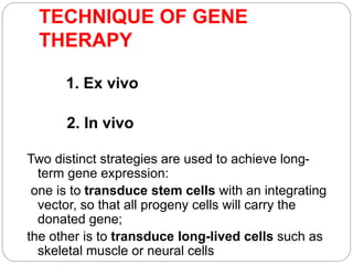 TECHNIQUE OF GENE 
THERAPY 
1. Ex vivo 
2. In vivo 
Two distinct strategies are used to achieve long-term 
gene expression: 
one is to transduce stem cells with an integrating 
vector, so that all progeny cells will carry the 
donated gene; 
the other is to transduce long-lived cells such as 
skeletal muscle or neural cells 
 