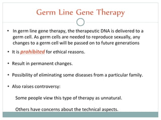 • It is prohibited for ethical reasons.
• Result in permanent changes.
• Possibility of eliminating some diseases from a particular family.
• Also raises controversy:
Some people view this type of therapy as unnatural.
Others have concerns about the technical aspects.
Germ Line Gene Therapy
• In germ line gene therapy, the therapeutic DNA is delivered to a
germ cell. As germ cells are needed to reproduce sexually, any
changes to a germ cell will be passed on to future generations
 