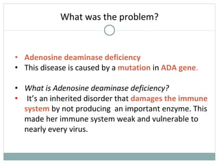 What was the problem?
• Adenosine deaminase deficiency
• This disease is caused by a mutation in ADA gene.
• What is Adenosine deaminase deficiency?
• It’s an inherited disorder that damages the immune
system by not producing an important enzyme. This
made her immune system weak and vulnerable to
nearly every virus.
 