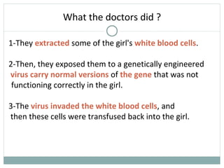 What the doctors did ?
1-They extracted some of the girl's white blood cells.
2-Then, they exposed them to a genetically engineered
virus carry normal versions of the gene that was not
3-The virus invaded the white blood cells, and
then these cells were transfused back into the girl.
functioning correctly in the girl.
 