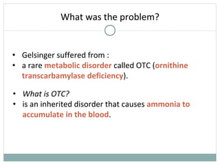What was the problem?
• Gelsinger suffered from :
• a rare metabolic disorder called OTC (ornithine
transcarbamylase deficiency).
• What is OTC?
• is an inherited disorder that causes ammonia to
accumulate in the blood.
 