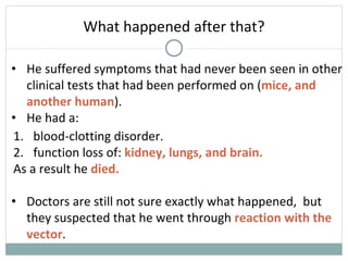 • He suffered symptoms that had never been seen in other
clinical tests that had been performed on (mice, and
another human).
• He had a:
What happened after that?
1. blood-clotting disorder.
2. function loss of: kidney, lungs, and brain.
As a result he died.
• Doctors are still not sure exactly what happened, but
they suspected that he went through reaction with the
vector.
 