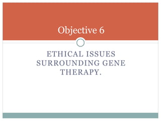 Objective 6
ETHICAL ISSUES
SURROUNDING GENE
THERAPY.
 