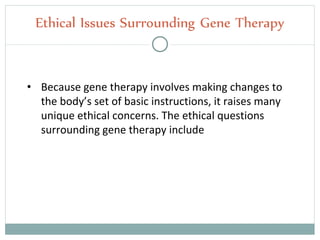 • Because gene therapy involves making changes to
the body’s set of basic instructions, it raises many
unique ethical concerns. The ethical questions
surrounding gene therapy include
Ethical Issues Surrounding Gene Therapy
 