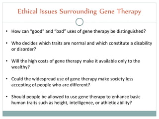 Ethical Issues Surrounding Gene Therapy
• How can “good” and “bad” uses of gene therapy be distinguished?
• Who decides which traits are normal and which constitute a disability
or disorder?
• Will the high costs of gene therapy make it available only to the
wealthy?
• Could the widespread use of gene therapy make society less
accepting of people who are different?
• Should people be allowed to use gene therapy to enhance basic
human traits such as height, intelligence, or athletic ability?
 