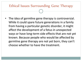 • The idea of germline gene therapy is controversial.
While it could spare future generations in a family
from having a particular genetic disorder, it might
affect the development of a fetus in unexpected
ways or have long-term side effects that are not yet
known. Because people who would be affected by
germline gene therapy are not yet born, they can’t
choose whether to have the treatment.
Ethical Issues Surrounding Gene Therapy
 