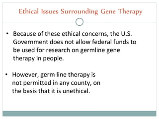 • Because of these ethical concerns, the U.S.
Government does not allow federal funds to
be used for research on germline gene
therapy in people.
Ethical Issues Surrounding Gene Therapy
• However, germ line therapy is
not permitted in any county, on
the basis that it is unethical.
 