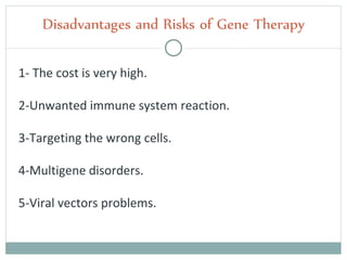 1- The cost is very high.
2-Unwanted immune system reaction.
3-Targeting the wrong cells.
4-Multigene disorders.
5-Viral vectors problems.
Disadvantages and Risks of Gene Therapy
 