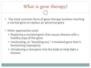 • The most common form of gene therapy involves inserting
a normal gene to replace an abnormal gene
• Other approaches used:
▪ Replacing a mutated gene that causes disease with a
healthy copy of the gene.
▪ Inactivating, or “knocking out,” a mutated gene that is
functioning improperly.
▪ Introducing a new gene into the body to help fight a
disease.
What is gene therapy?
 