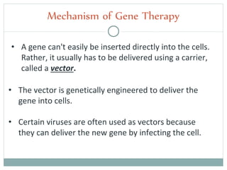 • A gene can't easily be inserted directly into the cells.
Rather, it usually has to be delivered using a carrier,
called a vector.
Mechanism of Gene Therapy
• The vector is genetically engineered to deliver the
gene into cells.
• Certain viruses are often used as vectors because
they can deliver the new gene by infecting the cell.
 