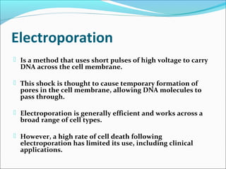 Electroporation
 Is a method that uses short pulses of high voltage to carry
DNA across the cell membrane.
 This shock is thought to cause temporary formation of
pores in the cell membrane, allowing DNA molecules to
pass through.
 Electroporation is generally efficient and works across a
broad range of cell types.
 However, a high rate of cell death following
electroporation has limited its use, including clinical
applications.
 