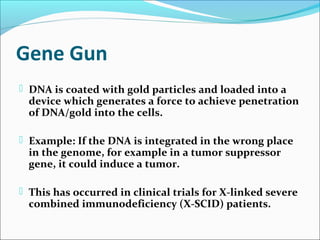 Gene Gun
 DNA is coated with gold particles and loaded into a
device which generates a force to achieve penetration
of DNA/gold into the cells.
 Example: If the DNA is integrated in the wrong place
in the genome, for example in a tumor suppressor
gene, it could induce a tumor.
 This has occurred in clinical trials for X-linked severe
combined immunodeficiency (X-SCID) patients.
 