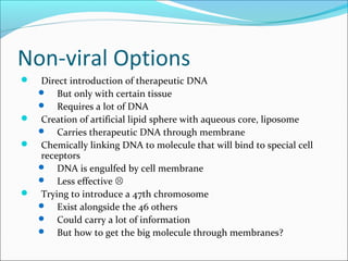 Non-viral Options
 Direct introduction of therapeutic DNA
 But only with certain tissue
 Requires a lot of DNA
 Creation of artificial lipid sphere with aqueous core, liposome
 Carries therapeutic DNA through membrane
 Chemically linking DNA to molecule that will bind to special cell
receptors
 DNA is engulfed by cell membrane
 Less effective 
 Trying to introduce a 47th chromosome
 Exist alongside the 46 others
 Could carry a lot of information
 But how to get the big molecule through membranes?
 
