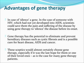 Advantages of gene therapy
 In case of ‘silence’ a gene. In the case of someone with
HIV, which had not yet developed into AIDS, scientists
could save them the pain and suffering of the disease by
using gene therapy to ‘silence’ the disease before its onset.
 Gene therapy has the potential to eliminate and prevent
hereditary diseases such as cystic fibrosis and is a possible
cure for heart disease, AIDS and cancer.
 These sceptics would almost certainly choose gene
therapy, especially if it was the last hope for them or one
of their loved ones – as is the case for many gene therapy
patients.
 