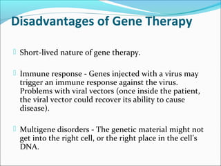 Disadvantages of Gene Therapy
 Short-lived nature of gene therapy.
 Immune response - Genes injected with a virus may
trigger an immune response against the virus.
Problems with viral vectors (once inside the patient,
the viral vector could recover its ability to cause
disease).
 Multigene disorders - The genetic material might not
get into the right cell, or the right place in the cell’s
DNA.
 