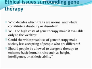 Ethical issues surrounding gene
therapy
 Who decides which traits are normal and which
constitute a disability or disorder?
 Will the high costs of gene therapy make it available
only to the wealthy?
 Could the widespread use of gene therapy make
society less accepting of people who are different?
 Should people be allowed to use gene therapy to
enhance basic human traits such as height,
intelligence, or athletic ability?
 
