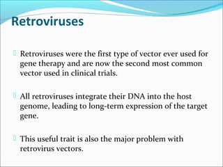 Retroviruses
 Retroviruses were the first type of vector ever used for
gene therapy and are now the second most common
vector used in clinical trials.
 All retroviruses integrate their DNA into the host
genome, leading to long-term expression of the target
gene.
 This useful trait is also the major problem with
retrovirus vectors.
 