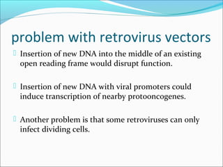 problem with retrovirus vectors
 Insertion of new DNA into the middle of an existing
open reading frame would disrupt function.
 Insertion of new DNA with viral promoters could
induce transcription of nearby protooncogenes.
 Another problem is that some retroviruses can only
infect dividing cells.
 