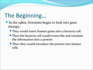 The Beginning…
In the 1980s, Scientists began to look into gene
therapy.
They would insert human genes into a bacteria cell.
Then the bacteria cell would transcribe and translate
the information into a protein
Then they would introduce the protein into human
cells
 