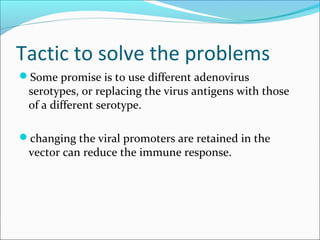 Tactic to solve the problems
Some promise is to use different adenovirus
serotypes, or replacing the virus antigens with those
of a different serotype.
changing the viral promoters are retained in the
vector can reduce the immune response.
 