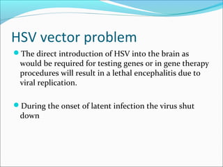 HSV vector problem
The direct introduction of HSV into the brain as
would be required for testing genes or in gene therapy
procedures will result in a lethal encephalitis due to
viral replication.
During the onset of latent infection the virus shut
down
 