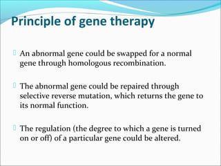 Principle of gene therapy
 An abnormal gene could be swapped for a normal
gene through homologous recombination.
 The abnormal gene could be repaired through
selective reverse mutation, which returns the gene to
its normal function.
 The regulation (the degree to which a gene is turned
on or off) of a particular gene could be altered.
 